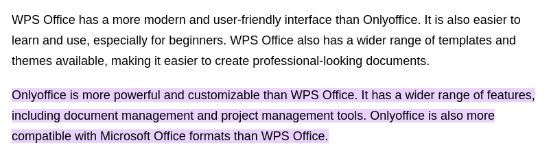 WPS Office ha un'interfaccia più moderna e facile da usare rispetto a OnlyOffice. È anche più facile da imparare e da usare, soprattutto per i principianti. WPS Office dispone inoltre di una gamma più ampia di modelli e temi, che facilitano la creazione di documenti dall'aspetto professionale. OnlyOffice è più potente e personalizzabile di WPS Office. Ha una gamma più ampia di funzioni, tra cui strumenti di gestione dei documenti e dei progetti. OnlyOffice è anche più compatibile con i formati di Microsoft Office rispetto a WPS Office